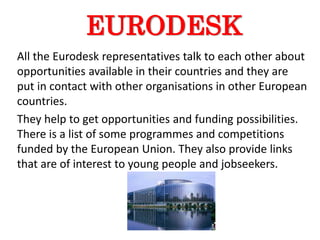 EURODESK
All the Eurodesk representatives talk to each other about
opportunities available in their countries and they are
put in contact with other organisations in other European
countries.
They help to get opportunities and funding possibilities.
There is a list of some programmes and competitions
funded by the European Union. They also provide links
that are of interest to young people and jobseekers.
 