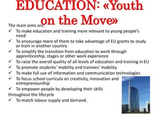 EDUCATION: «Youth
on the Move»The main aims are:
 To make education and training more relevant to young people’s
need
 To encourage more of them to take advantage of EU grants to study
or train in another country
 To simplify the transition from education to work through
apprenticeship, stages or other work experience
 To raise the overall quality of all levels of education and training in EU
 To promote students’ mobility and trainees’ mobility
 To make full use of information and communication technologies
 To focus school curricula on creativity, innovation and
entrepreneurship
 To empower people by developing their skills
throughout the lifecycle
 To match labour supply and demand.
 