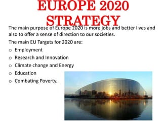 EUROPE 2020
STRATEGYThe main purpose of Europe 2020 is more jobs and better lives and
also to offer a sense of direction to our societies.
The main EU Targets for 2020 are:
o Employment
o Research and Innovation
o Climate change and Energy
o Education
o Combating Poverty.
 