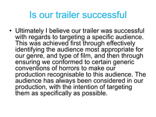 Is our trailer successful
• Ultimately I believe our trailer was successful
with regards to targeting a specific audience.
This was achieved first through effectively
identifying the audience most appropriate for
our genre, and type of film, and then through
ensuring we conformed to certain generic
conventions of horrors to make our
production recognisable to this audience. The
audience has always been considered in our
production, with the intention of targeting
them as specifically as possible.
 