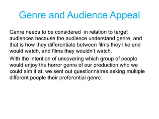 Genre and Audience Appeal
Genre needs to be considered in relation to target
audiences because the audience understand genre, and
that is how they differentiate between films they like and
would watch, and films they wouldn’t watch.
With the intention of uncovering which group of people
would enjoy the horror genre of our production who we
could aim it at, we sent out questionnaires asking multiple
different people their preferential genre.
 