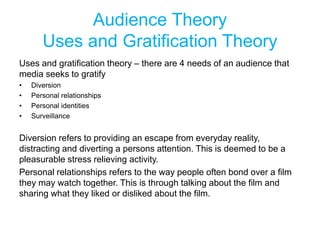 Audience Theory
Uses and Gratification Theory
Uses and gratification theory – there are 4 needs of an audience that
media seeks to gratify
• Diversion
• Personal relationships
• Personal identities
• Surveillance
Diversion refers to providing an escape from everyday reality,
distracting and diverting a persons attention. This is deemed to be a
pleasurable stress relieving activity.
Personal relationships refers to the way people often bond over a film
they may watch together. This is through talking about the film and
sharing what they liked or disliked about the film.
 