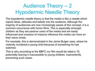 Audience Theory – 2
Hypodermic Needle Theory
The hypodermic needle theory is that the media is like a needle which
injects ideas, attitudes and beliefs into the audience. Although the
majority of audiences are now increasingly aware of this concept, it is a
common occurrence with horror films. This is especially amongst
children as they are passive users of the media and are easily
influenced and unaware of massive influence the media can have on
their naive minds.
For example, this is demonstrated in the Jamie Bulger case, where he
violently murdered a young child because of something he had
watched.
This is why according to the BBFC our film would be rated a 15,
potentially leaving it inaccessible to young children, inadvertently
preventing such cases.
 