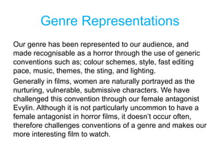 Genre Representations
Our genre has been represented to our audience, and
made recognisable as a horror through the use of generic
conventions such as; colour schemes, style, fast editing
pace, music, themes, the sting, and lighting.
Generally in films, women are naturally portrayed as the
nurturing, vulnerable, submissive characters. We have
challenged this convention through our female antagonist
Evylin. Although it is not particularly uncommon to have a
female antagonist in horror films, it doesn’t occur often,
therefore challenges conventions of a genre and makes our
more interesting film to watch.
 