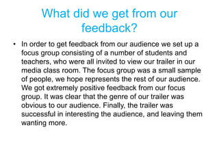What did we get from our
feedback?
• In order to get feedback from our audience we set up a
focus group consisting of a number of students and
teachers, who were all invited to view our trailer in our
media class room. The focus group was a small sample
of people, we hope represents the rest of our audience.
We got extremely positive feedback from our focus
group. It was clear that the genre of our trailer was
obvious to our audience. Finally, the trailer was
successful in interesting the audience, and leaving them
wanting more.
 