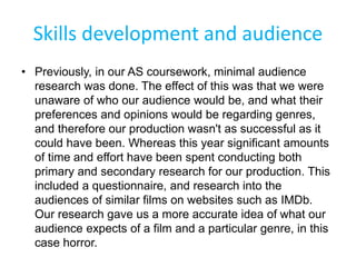 Skills development and audience
• Previously, in our AS coursework, minimal audience
research was done. The effect of this was that we were
unaware of who our audience would be, and what their
preferences and opinions would be regarding genres,
and therefore our production wasn't as successful as it
could have been. Whereas this year significant amounts
of time and effort have been spent conducting both
primary and secondary research for our production. This
included a questionnaire, and research into the
audiences of similar films on websites such as IMDb.
Our research gave us a more accurate idea of what our
audience expects of a film and a particular genre, in this
case horror.
 
