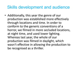 Skills development and audience
• Additionally, this year the genre of our
production was established more effectively
through locations and time. In order to
conform to the generic conventions of a
horror, we filmed in more secluded locations,
at night time, and used lower lighting.
Whereas last year, the whole of our
production was filmed in daylight, which
wasn't effective in allowing the production to
be recognised as a thriller.
 