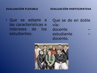 EVALUACIÓN FLEXIBLE  EVALUACIÓN PARTICIPATIVA Que se adapte a las características e intereses de los estudiantes. Que se de en doble vía:  docente – estudiante – docente. 