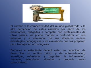 El cambio y la competitividad del mundo globalizado y la alta percepción de estos cambios por parte de los estudiantes, obligados a competir con profesionales de otros países, los puede motivar a profundizar en sus estudios y a demandar de sus docentes nuevas estrategias pedagógicas y de evaluación que los preparen para trabajar en otros lugares. Entonces el estudiante deberá estar en capacidad de desarrollar un sentido crítico y de autoevaluación; investigar, reflexionar y organizar la información; manejar, seleccionar, dominar y producir nuevo conocimiento. 