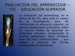EVALUACIÓN DEL APRENDIZAJE – TIC – EDUCACIÓN SUPERIOR La evaluación del aprendizaje, en el marco de las TIC, abre todo un campo de la investigación para las instituciones de educación superior, ya que es indispensable profundizar sobre los nuevos modos de aprender en ambientes virtuales, reorientando la práctica pedagógica hacia enfoques cada vez más constructivistas  , que obligan a repensar las formas tradicionales de enseñanza. 