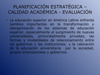 PLANIFICACIÓN ESTRATÉGICA – CALIDAD ACADÉMICA - EVALUACIÓN La educación superior en América Latina enfrenta cambios importantes en la transformación y reorganización de los sistemas de educación superior, especialmente el surgimiento de nuevas universidades, primordialmente privadas; las formas y modalidades de relacionamiento entre los gobiernos y las instituciones; y la valoración de la educación universitaria  por la sociedad, grupos empresariales y gobiernos. 