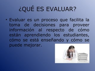 ¿QUÉ ES EVALUAR? Evaluar es un proceso que facilita la toma de decisiones para proveer información al respecto de cómo están aprendiendo los estudiantes, cómo se está enseñando y cómo se puede mejorar. 