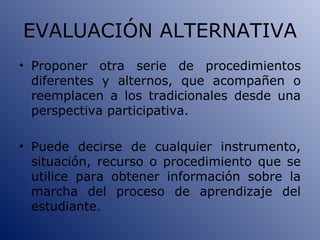 EVALUACIÓN ALTERNATIVA Proponer otra serie de procedimientos diferentes y alternos, que acompañen o reemplacen a los tradicionales desde una perspectiva participativa. Puede decirse de cualquier instrumento, situación, recurso o procedimiento que se utilice para obtener información sobre la marcha del proceso de aprendizaje del estudiante. 