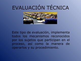 EVALUACIÓN TÉCNICA Este tipo de evaluación, implementa todos los mecanismos reconocidos por los sujetos que participan en el proceso, así como la manera de operarlos y su procedimiento. 