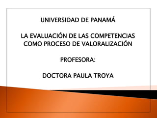 UNIVERSIDAD DE PANAMÁ

LA EVALUACIÓN DE LAS COMPETENCIAS
 COMO PROCESO DE VALORALIZACIÓN

           PROFESORA:

      DOCTORA PAULA TROYA
 