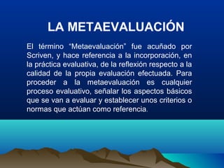 LA METAEVALUACIÓN
El término “Metaevaluación” fue acuñado por
Scriven, y hace referencia a la incorporación, en
la práctica evaluativa, de la reflexión respecto a la
calidad de la propia evaluación efectuada. Para
proceder a la metaevaluación es cualquier
proceso evaluativo, señalar los aspectos básicos
que se van a evaluar y establecer unos criterios o
normas que actúan como referencia.
 