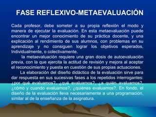 FASE REFLEXIVO-METAEVALUACIÓN
Cada profesor, debe someter a su propia reflexión el modo y
manera de ejecutar la evaluación. En esta metaevaluación puede
encontrar un mejor conocimiento de su práctica docente, y una
explicación al rendimiento de sus alumnos, con problemas en su
aprendizaje y no consiguen lograr los objetivos esperados,
Individualmente, o colectivamente.
la metaevaluación requiere una gran dosis de autoevaluación
previa, con la que ejercita la actitud de revisión y mejora al aceptar
el reconocimiento y puesta en cuestión de sus propias actuaciones.
La elaboración del diseño didáctico de la evaluación sirve para
dar respuesta en sus sucesivas fases a los repetidos interrogantes:
¿por qué evaluamos?, ¿qué evaluamos?, ¿a quién avaluamos?,
¿cómo y cuando evaluamos?, ¿quiénes evaluamos?. En fondo, el
diseño de la evaluación lleva necesariamente a una programación,
similar al de la enseñanza de la asignatura.
 