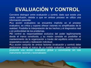 EVALUACIÓN Y CONTROL
Conviene distinguir entre evaluación y control, dado que existe una
cierta confusión, debida a que en ambos proceso se utiliza una
información parecida:
La acción evaluadora se encuentra implícita en el proceso
evaluativo, es critica y supone ofrecer visiones no simplificadas de la
realidad. Posibilita la interpretación de los hechos y el diagnostico real
y en profundidad de los problemas.
El control es responsabilidad exclusiva del poder legítimamente
desde el marco constituido, y su misión consiste en posibilitar el
mantenimiento de la organización a través del equilibrio entre norma
(expectativa social) y realización individual.
La acción conjunta de ambos factores (evaluación y control) debe
gestionarse desde el marco de un modelo evaluativo, pues nunca se
producirá una acción evaluativa global y convincente sin ese
instrumento racional y racionalizador.
 