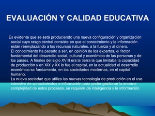 EVALUACIÓN Y CALIDAD EDUCATIVA
Es evidente que se está produciendo una nueva configuración y organización
social cuyo rasgo central consiste en que el conocimiento y la información
están reemplazando a los recursos naturales, a la fuerza y al dinero.
El conocimiento ha pasado a ser, en opinión de los expertos, el factor
fundamental del desarrollo social, cultural y económico de las personas y de
los países. A finales del siglo XVIII era la tierra la que limitaba la capacidad
de producción y en XIX y XX lo fue el capital, en la actualidad el desarrollo
económico se fundamenta, en las sociedades modernas, en el capital
humano.
La nueva sociedad que utiliza las nuevas tecnología de producción en el uso
intensivo de conocimientos e información para poder gestionar la enorme
complejidad de estos procesos, se requiere de inteligencia y la información.
 