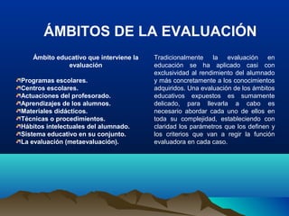 ÁMBITOS DE LA EVALUACIÓN
Ámbito educativo que interviene la
evaluación
Programas escolares.
Centros escolares.
Actuaciones del profesorado.
Aprendizajes de los alumnos.
Materiales didácticos.
Técnicas o procedimientos.
Hábitos intelectuales del alumnado.
Sistema educativo en su conjunto.
La evaluación (metaevaluación).
Tradicionalmente la evaluación en
educación se ha aplicado casi con
exclusividad al rendimiento del alumnado
y más concretamente a los conocimientos
adquiridos. Una evaluación de los ámbitos
educativos expuestos es sumamente
delicado, para llevarla a cabo es
necesario abordar cada uno de ellos en
toda su complejidad, estableciendo con
claridad los parámetros que los definen y
los criterios que van a regir la función
evaluadora en cada caso.
 