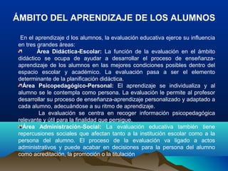 ÁMBITO DEL APRENDIZAJE DE LOS ALUMNOS
En el aprendizaje d los alumnos, la evaluación educativa ejerce su influencia
en tres grandes áreas:
Área Didáctica-Escolar: La función de la evaluación en el ámbito
didáctico se ocupa de ayudar a desarrollar el proceso de enseñanza-
aprendizaje de los alumnos en las mejores condiciones posibles dentro del
espacio escolar y académico. La evaluación pasa a ser el elemento
determinante de la planificación didáctica.
Área Psicopedagógico-Personal: El aprendizaje se individualiza y al
alumno se le contempla como persona. La evaluación le permite al profesor
desarrollar su proceso de enseñanza-aprendizaje personalizado y adaptado a
cada alumno, adecuándose a su ritmo de aprendizaje.
La evaluación se centra en recoger información psicopedagógica
relevante y útil para la finalidad que persigue.
Área Administración-Social: La evaluación educativa también tiene
repercusiones sociales que afectan tanto a la institución escolar como a la
persona del alumno. El proceso de la evaluación va ligado a actos
administrativos y puede acabar en decisiones para la persona del alumno
como acreditación, la promoción o la titulación
 