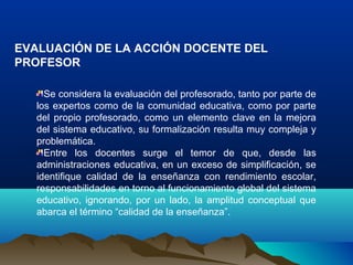 EVALUACIÓN DE LA ACCIÓN DOCENTE DEL
PROFESOR
Se considera la evaluación del profesorado, tanto por parte de
los expertos como de la comunidad educativa, como por parte
del propio profesorado, como un elemento clave en la mejora
del sistema educativo, su formalización resulta muy compleja y
problemática.
Entre los docentes surge el temor de que, desde las
administraciones educativa, en un exceso de simplificación, se
identifique calidad de la enseñanza con rendimiento escolar,
responsabilidades en torno al funcionamiento global del sistema
educativo, ignorando, por un lado, la amplitud conceptual que
abarca el término “calidad de la enseñanza”.
 