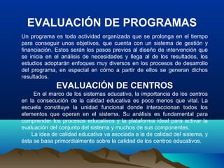 EVALUACIÓN DE PROGRAMAS
Un programa es toda actividad organizada que se prolonga en el tiempo
para conseguir unos objetivos, que cuenta con un sistema de gestión y
financiación. Estos serán los pasos previos al diseño de intervención que
se inicia en el análisis de necesidades y llega al de los resultados, los
estudios adoptarán enfoques muy diversos en los procesos de desarrollo
del programa, en especial en cómo a partir de ellos se generan dichos
resultados.
EVALUACIÓN DE CENTROS
En el marco de los sistemas educativo, la importancia de los centros
en la consecución de la calidad educativa es poco menos que vital. La
escuela constituye la unidad funcional donde interaccionan todos los
elementos que operan en el sistema. Su análisis es fundamental para
comprender los procesos educativos y la plataforma ideal para activar la
evaluación del conjunto del sistema y muchos de sus componentes.
La idea de calidad educativa va asociada a la de calidad del sistema, y
ésta se basa primordialmente sobre la calidad de los centros educativos.
 