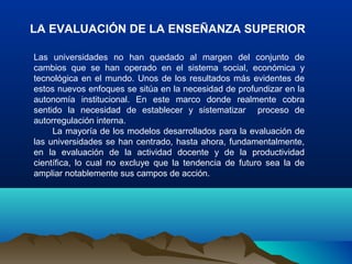 LA EVALUACIÓN DE LA ENSEÑANZA SUPERIOR
Las universidades no han quedado al margen del conjunto de
cambios que se han operado en el sistema social, económica y
tecnológica en el mundo. Unos de los resultados más evidentes de
estos nuevos enfoques se sitúa en la necesidad de profundizar en la
autonomía institucional. En este marco donde realmente cobra
sentido la necesidad de establecer y sistematizar proceso de
autorregulación interna.
La mayoría de los modelos desarrollados para la evaluación de
las universidades se han centrado, hasta ahora, fundamentalmente,
en la evaluación de la actividad docente y de la productividad
científica, lo cual no excluye que la tendencia de futuro sea la de
ampliar notablemente sus campos de acción.
 
