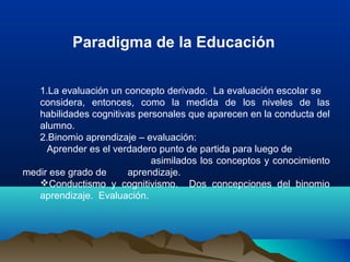 1.La evaluación un concepto derivado.  La evaluación escolar se    
considera,  entonces,  como  la  medida  de  los  niveles  de  las 
habilidades cognitivas personales que aparecen en la conducta del 
alumno.
2.Binomio aprendizaje – evaluación:
         Aprender es el verdadero punto de partida para luego de               
                              asimilados los conceptos y conocimiento 
medir ese grado de  aprendizaje.
Conductismo  y  cognitivismo.    Dos  concepciones  del  binomio 
aprendizaje.  Evaluación.
Paradigma de la Educación
 