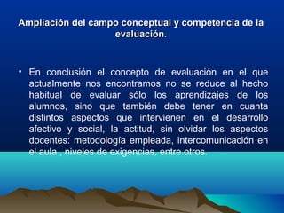 Ampliación del campo conceptual y competencia de laAmpliación del campo conceptual y competencia de la
evaluación.evaluación.
• En  conclusión  el  concepto  de  evaluación  en  el  que 
actualmente  nos  encontramos  no  se  reduce  al  hecho 
habitual  de  evaluar  sólo  los  aprendizajes  de  los 
alumnos,  sino  que  también  debe  tener  en  cuanta 
distintos  aspectos  que  intervienen  en  el  desarrollo 
afectivo  y  social,  la  actitud,  sin  olvidar  los  aspectos 
docentes: metodología empleada, intercomunicación en 
el aula , niveles de exigencias, entre otros.
 