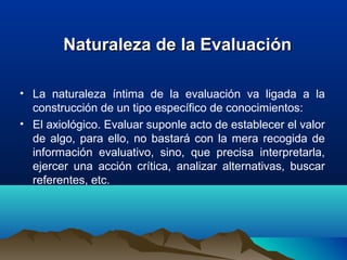   Naturaleza de la EvaluaciónNaturaleza de la Evaluación
• La  naturaleza  íntima  de  la  evaluación  va  ligada  a  la 
construcción de un tipo específico de conocimientos: 
• El axiológico. Evaluar suponle acto de establecer el valor 
de algo, para ello, no bastará con la mera recogida de 
información  evaluativo,  sino,  que  precisa  interpretarla, 
ejercer  una  acción  crítica,  analizar  alternativas,  buscar 
referentes, etc. 
 