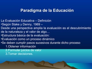 La Evaluación Educativa – Definición
•Según Stake y Denny, 1969 –
Desde una perspectiva amplia la evaluación es el descubrimiento
de la naturaleza y el valor de algo…
•Estructura básica de la evaluación:
•Evaluación como un proceso dinámico
•Se deben cumplir pasos sucesivos durante dicho proceso
1.Obtener información
2.Formular juicios de valor
3.Tomar decisiones.
Paradigma de la Educación
 