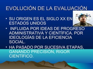 EVOLUCIÓN DE LA EVALUACIÓNEVOLUCIÓN DE LA EVALUACIÓN
• SU ORIGEN ES EL SIGLO XX EN
ESTADOS UNIDOS
• INFLUIDA POR IDEAS DE PROGRESO
ADMINISTRATIVA Y CIENTÍFICA. POR
IDEOLOGÍAS DE LA EFICIENCIA
SOCIAL.
• HA PASADO POR SUCESIVA ETAPAS,
GANANDO PRECISIÓN, RIGOR
CIENTÍFICO.
 