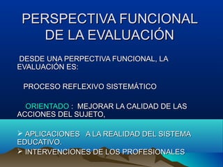 PERSPECTIVA FUNCIONALPERSPECTIVA FUNCIONAL
DE LA EVALUACIÓNDE LA EVALUACIÓN
DESDE UNA PERPECTIVA FUNCIONAL, LADESDE UNA PERPECTIVA FUNCIONAL, LA
EVALUACIÓN ES:EVALUACIÓN ES:
PROCESO REFLEXIVO SISTEMÁTICOPROCESO REFLEXIVO SISTEMÁTICO
ORIENTADOORIENTADO : MEJORAR LA CALIDAD DE LAS: MEJORAR LA CALIDAD DE LAS
ACCIONES DEL SUJETO,ACCIONES DEL SUJETO,
 APLICACIONES A LA REALIDAD DEL SISTEMAAPLICACIONES A LA REALIDAD DEL SISTEMA
EDUCATIVO.EDUCATIVO.
 INTERVENCIONES DE LOS PROFESIONALESINTERVENCIONES DE LOS PROFESIONALES
 