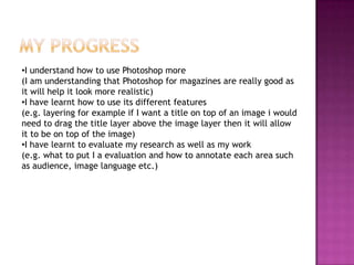 My progressI understand how to use Photoshop more (I am understanding that Photoshop for magazines are really good as it will help it look more realistic) I have learnt how to use its different features(e.g. layering for example if I want a title on top of an image i would need to drag the title layer above the image layer then it will allow it to be on top of the image)I have learnt to evaluate my research as well as my work(e.g. what to put I a evaluation and how to annotate each area such as audience, image language etc.)