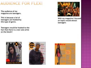 Audience for flex!The audience of my magazine are teenagers.This is because a lot of teenagers are hooked by this type of genre.With my magazine I focused on topics would attract teenagersTeenagers would be hooked to the fact that there is a new solo artist on the block!!