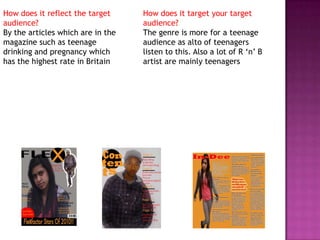 How does it reflect the target audience?By the articles which are in the magazine such as teenage drinking and pregnancy which has the highest rate in BritainHow does it target your target audience?The genre is more for a teenage audience as alto of teenagers listen to this. Also a lot of R ‘n’ B artist are mainly teenagers