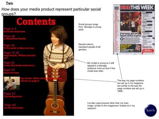 How does your media product represent particular social groups?   Social groups range from  teenage to young adult. Neutral colours represent people of all genders.  Two My model is young so it will appeal to a teenage audience more so than if the model was older.  The way my page numbers are set up in my magazine are similar to the way the page numbers are set up in ‘NME’.  I’ve also used pictures other then my main image, similar to the magazines I looked at in my research.  