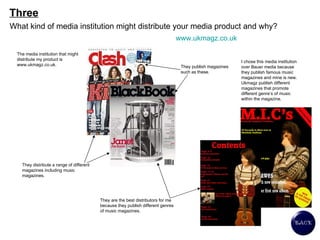 Three What kind of media institution might distribute your media product and why? The media institution that might distribute my product is www.ukmagz.co.uk.  They publish magazines such as these. They distribute a range of different magazines including music magazines. They are the best distributors for me because they publish different genres of music magazines. I chose this media institution over Bauer media because they publish famous music magazines and mine is new. Ukmagz publish different magazines that promote different genre’s of music within the magazine.  www.ukmagz.co.uk   