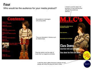 Four Who would be the audience for your media product?  My audience is teenagers and young adults.  They are interested in themes such as relationships.  They like fashion and the style of music that my magazine promotes.  I chose to use the colour red because it is eye-catching and will grab the audiences attention.  I used the colour yellow because it stands out and people will notice the plug and what it offers.  