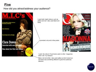 Five How did you attract/address your audience? I used bold, bright colours, such as yellow and red. I also used black and white.  I promoted a trip and a free poster.  I used  the colours I found were used on other  magazines when I did  my research.  Black, red and white. I also used yellow so that it stood out and there was something different to grab the audiences attention.  