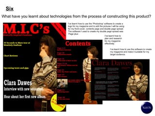 Six What have you learnt about technologies from the process of constructing this product?  I’ve learnt how to use the ‘Photoshop’ software to create a logo for my magazine and to edit the pictures I will be using for my front cover, contents page and double page spread. The software I used to create my double page spread was ‘Page plus’. I’ve learnt how to plan and research for my magazine effectively.  I’ve learnt how to use the software to create my magazine and make it suitable for my target audience.  