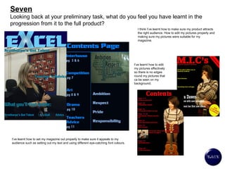 Seven Looking back at your preliminary task, what do you feel you have learnt in the progression from it to the full product? I think I’ve learnt how to make sure my product attracts the right audience. How to edit my pictures properly and making sure my pictures were suitable for my magazine.  I’ve learnt how to set my magazine out properly to make sure it appeals to my audience such as setting out my text and using different eye-catching font colours.  I’ve learnt how to edit my pictures effectively so there is no edges round my pictures that ca be seen on my background.  