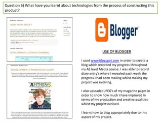 Question 6) What have you learnt about technologies from the process of constructing this
product?




                                                           USE OF BLOGGER

                                             I used www.blogspot.com in order to create a
                                             blog which recorded my progress throughout
                                             my AS level Media course. I was able to record
                                             diary entry’s where I revealed each week the
                                             progress I had been making whilst making my
                                             project was evolving.

                                             I also uploaded JPEG’s of my magazine pages in
                                             order to show how much I have improved in
                                             terms of my production and creative qualities
                                             whilst my project evolved.

                                             I learnt how to blog appropriately due to this
                                             aspect of my project.
 