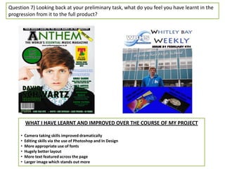 Question 7) Looking back at your preliminary task, what do you feel you have learnt in the
progression from it to the full product?




         WHAT I HAVE LEARNT AND IMPROVED OVER THE COURSE OF MY PROJECT

     •   Camera taking skills improved dramatically
     •   Editing skills via the use of Photoshop and In Design
     •   More appropriate use of fonts
     •   Hugely better layout
     •   More text featured across the page
     •   Larger image which stands out more
 