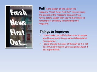 Puff is the slogan on the side of the 
magazine “Fresh News First Out” this increases 
the statues of the magazine because if you 
have a catchy slogan then you’re more likely to 
remember it and likely to remember the 
magazine. 
Things to improve: 
• I could make the puff rhythm more so people 
would remember it more when talking about 
my magazine. 
• I could change the color of the puff so it is not 
as confusing to read if your just glimpsing at it 
at a supermarket. 
 