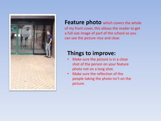 Feature photo which covers the whole
of my front cover, this allows the reader to get
a full size image of part of the school so you
can see the picture nice and clear.
Things to improve:
• Make sure the picture is in a close
shot of the person on your feature
photo not on a long shot.
• Make sure the reflection of the
people taking the photo isn't on the
picture.
 