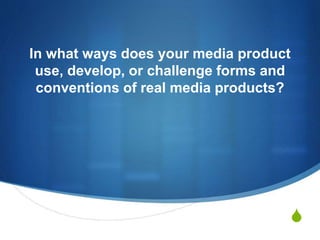 S
In what ways does your media product
use, develop, or challenge forms and
conventions of real media products?
 