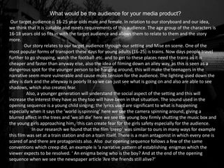 What would be the audience for your media product?
Our target audience is 16-25 year olds male and female. In relation to our storyboard and our idea,
we think that it is suitable and meets requirements of this audience. The age group of the characters is
16-18 years old so fits in with the target audience and allows them to relate to them and the story
more.
Our story relates to our target audience through our setting and Mise en scene. One of the
most popular forms of transport these days for young adults (16-25) is trains. Now days people travel
further to go shopping, watch the football etc. and to get to these places need the trains as it is
cheaper and faster than anyway else, also the idea of filming down an alley way, as this is seen as a
dangerous spot for the younger person to be hanging around, this will make the teenagers in the
narrative seem more vulnerable and cause more tension for the audience. The lighting used down the
alley is dark and the alleyway is poorly lit so we can just see what is going on and also are able to see
shadows, which also creates fear.
Also, a younger generation will understand the social aspect of the setting and this will
increase the interest they have as they too will have been in that situation. The sound used in the
opening sequence is a young child singing; the lyrics used are significant to what is happening
especially when it says the ‘world is spinning’ here we see the camera spinning around, giving a
blurred affect in the trees and ‘we all die’ here we see the young boy firmly shutting the music box and
the young girls approaching him, this can create fear for the girls safety especially for the audience.
In our research we found that the film ‘creep’ was similar to ours in many ways for example
this film was set at a train station and on a train itself. There is a main antagonist in which every one is
scared of and there are protagonists also. Also our opening sequence follows a few of the same
conventions which creep did, an example is ‘a narrative pattern of establishing enigmas which the
viewer expects to be resolved. ‘ An enigma being who is the boy? And at the end of the opening
sequence when we see the newspaper article ‘Are the friends still alive?’
 