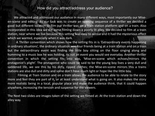 How did you attract/address your audience?
We attracted and addressed our audience in many different ways, most importantly our Mise-
en-scene and editing. As our task was to create an opening sequence of a thriller we decided a
good but different location to film our thriller was on a train station platform and on a train. Also
incorporated in this idea we did some filming down a poorly lit alley. We decided to film at a train
station, near where we live because this setting was easy to access and it had the mysterious effect
which we wanted, especially when it was dark.
A Thriller convention which shows how the setting fits in is ‘Extraordinary events happening
in ordinary situations’, the ordinary situation was four friends being at a train station and on a train
but the extraordinary event was finding the little boy sitting on the floor singing along and
humming to a music box he was holding, its not an event you would see everyday. Another thriller
convention in which the setting fits into was, ‘Mise-en-scene which echoes/mirrors the
protagonist’s plight’. The protagonist who could be said to be the young boy lives a very dull and
saddened life, we see this by his dirty, ripped clothes; the Mise-en-scene mirrors this a trains
stations are also dull and dirty and some don’t have much light or hope like the little boy.
Filming at Train Station and on a train allows the audience to be able to relate to the story
more and feel they are part of it, or at least understand what is going on. It also makes the story
more realistic being in a local, popular place and make the audience think, that it could happen
anywhere, increasing the tension and suspense for the viewers.
The Next two slides are images taken of the setting we filmed at: At the train station and down the
alley way.
 